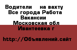 Водители BC на вахту. - Все города Работа » Вакансии   . Московская обл.,Ивантеевка г.